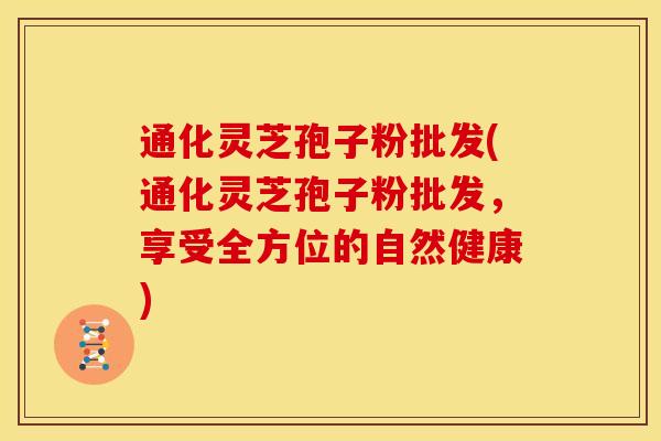 通化灵芝孢子粉批发(通化灵芝孢子粉批发,享受全方位的自然健康)