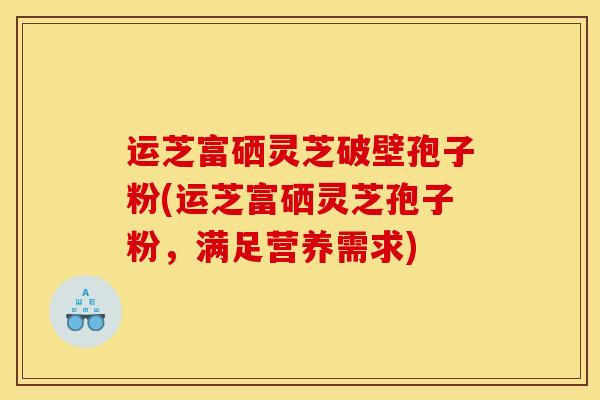 运芝富硒灵芝破壁孢子粉(运芝富硒灵芝孢子粉，满足营养需求)