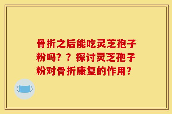骨折之后能吃灵芝孢子粉吗??探讨灵芝孢子粉对骨折康复的作用?
