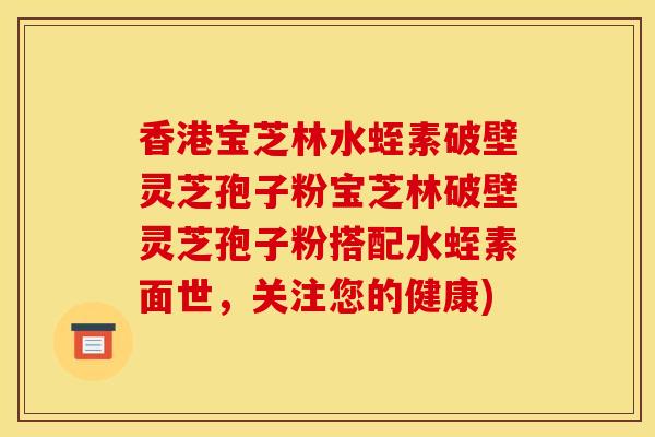 香港宝芝林水蛭素破壁灵芝孢子粉宝芝林破壁灵芝孢子粉搭配水蛭素面世,关注您的健康)