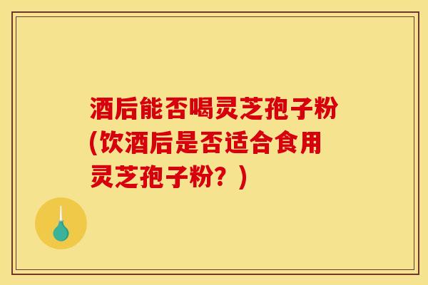 酒后能否喝灵芝孢子粉(饮酒后是否适合食用灵芝孢子粉？)