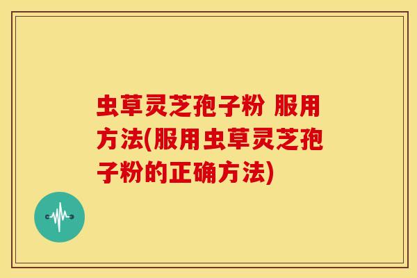 虫草灵芝孢子粉 服用方法(服用虫草灵芝孢子粉的正确方法)