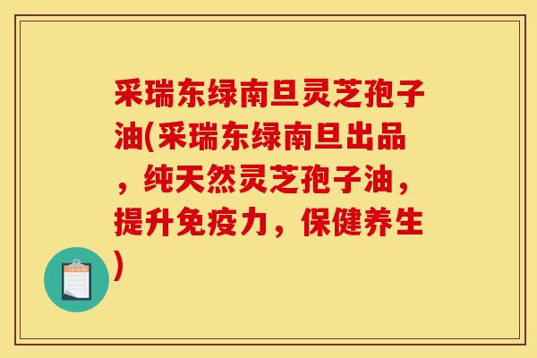 采瑞东绿南旦灵芝孢子油(采瑞东绿南旦出品,纯天然灵芝孢子油,提升免疫力,保健养生)