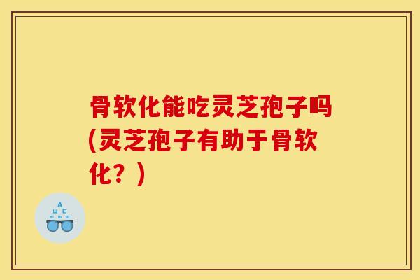 骨软化能吃灵芝孢子吗(灵芝孢子有助于骨软化?)