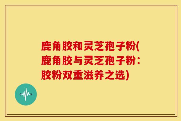 鹿角胶和灵芝孢子粉(鹿角胶与灵芝孢子粉:胶粉双重滋养之选)