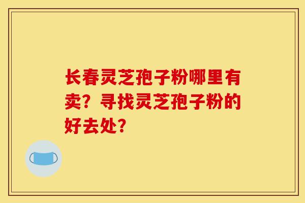 长春灵芝孢子粉哪里有卖?寻找灵芝孢子粉的好去处?