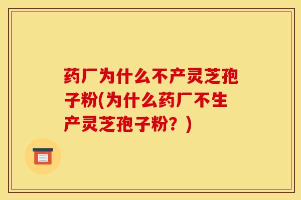 药厂为什么不产灵芝孢子粉(为什么药厂不生产灵芝孢子粉?)