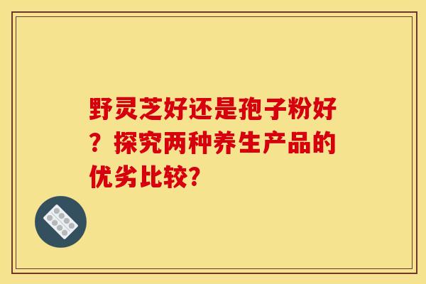 野灵芝好还是孢子粉好?探究两种养生产品的优劣比较?