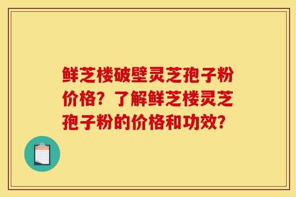 鲜芝楼破壁灵芝孢子粉价格?了解鲜芝楼灵芝孢子粉的价格和功效?
