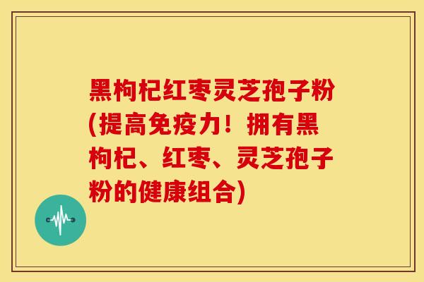 黑枸杞红枣灵芝孢子粉(提高免疫力！拥有黑枸杞、红枣、灵芝孢子粉的健康组合)