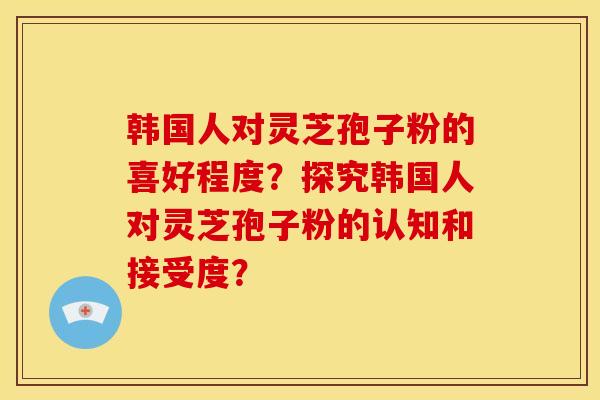 韩国人对灵芝孢子粉的喜好程度?探究韩国人对灵芝孢子粉的认知和接受度?