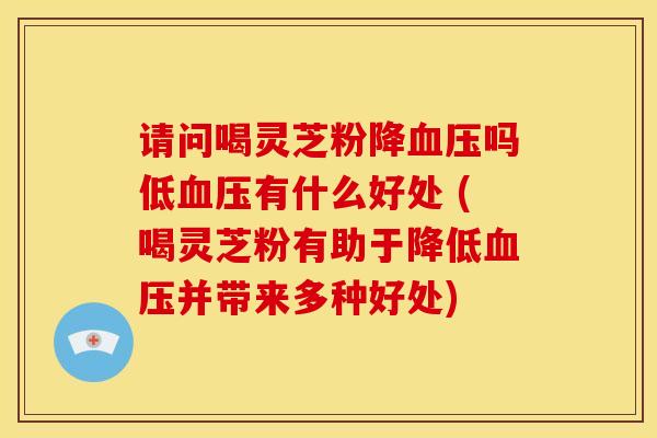 请问喝灵芝粉降血压吗低血压有什么好处 (喝灵芝粉有助于降低血压并带来多种好处)