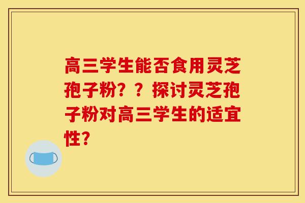 高三学生能否食用灵芝孢子粉？？探讨灵芝孢子粉对高三学生的适宜性？