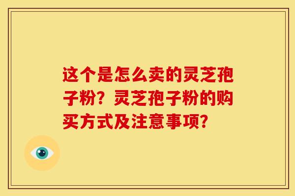 这个是怎么卖的灵芝孢子粉?灵芝孢子粉的购买方式及注意事项?