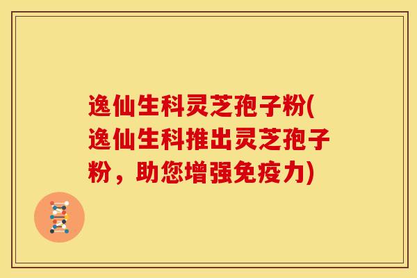 逸仙生科灵芝孢子粉(逸仙生科推出灵芝孢子粉，助您增强免疫力)