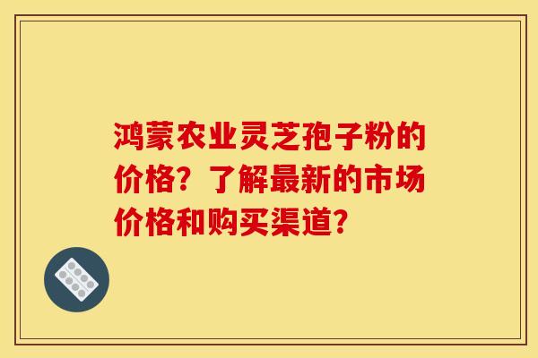 鸿蒙农业灵芝孢子粉的价格?了解最新的市场价格和购买渠道?