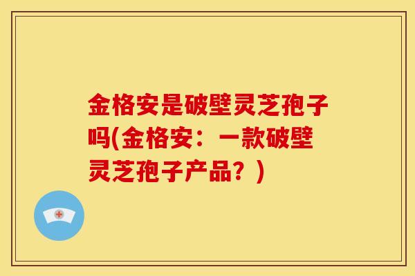 金格安是破壁灵芝孢子吗(金格安：一款破壁灵芝孢子产品？)