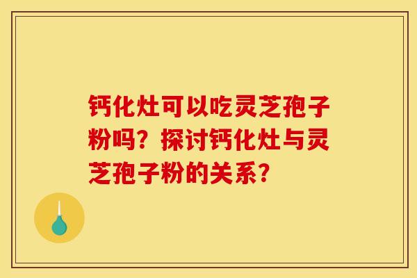 钙化灶可以吃灵芝孢子粉吗?探讨钙化灶与灵芝孢子粉的关系?