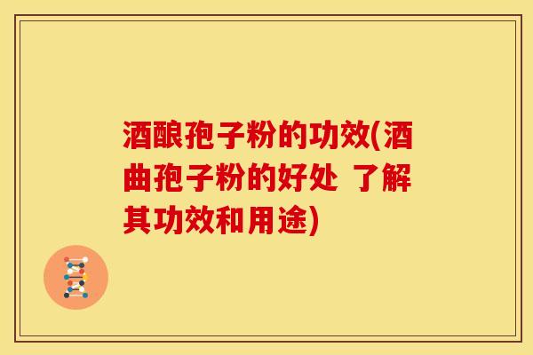 酒酿孢子粉的功效(酒曲孢子粉的好处 了解其功效和用途)