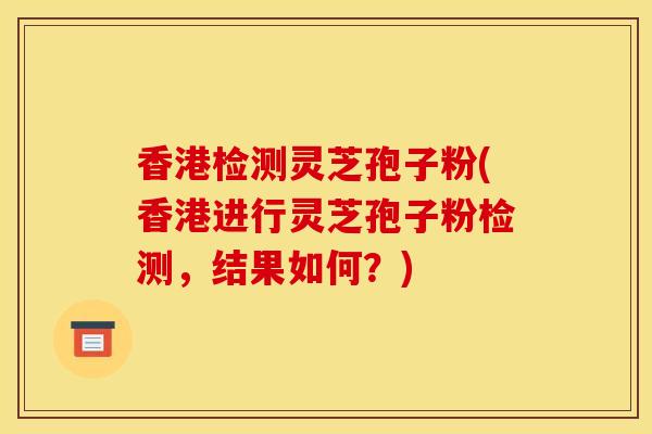 香港检测灵芝孢子粉(香港进行灵芝孢子粉检测,结果如何?)