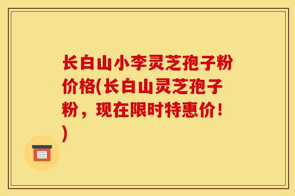 长白山小李灵芝孢子粉价格(长白山灵芝孢子粉,现在限时特惠价!)
