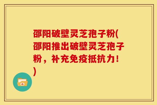 邵阳破壁灵芝孢子粉(邵阳推出破壁灵芝孢子粉,补充免疫抵抗力!)