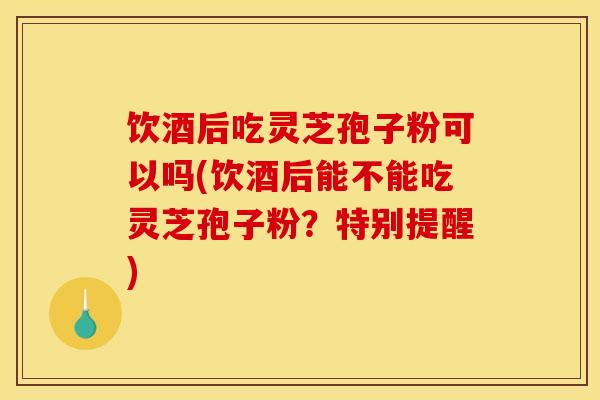 饮酒后吃灵芝孢子粉可以吗(饮酒后能不能吃灵芝孢子粉?特别提醒)