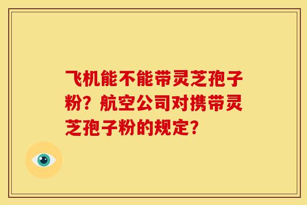 飞机能不能带灵芝孢子粉？航空公司对携带灵芝孢子粉的规定？