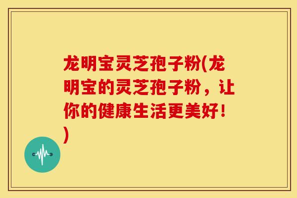 龙明宝灵芝孢子粉(龙明宝的灵芝孢子粉，让你的健康生活更美好！)