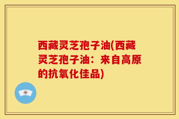 西藏灵芝孢子油(西藏灵芝孢子油：来自高原的抗氧化佳品)