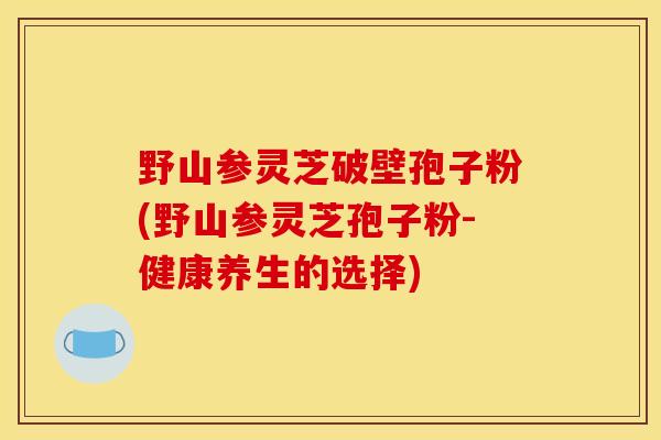 野山参灵芝破壁孢子粉(野山参灵芝孢子粉-健康养生的选择)