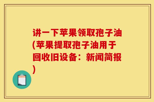 讲一下苹果领取孢子油(苹果提取孢子油用于回收旧设备:新闻简报)