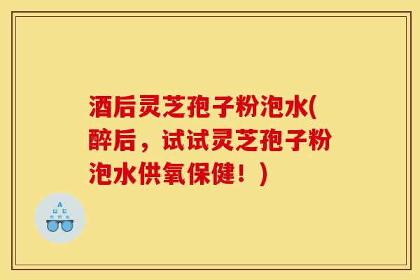 酒后灵芝孢子粉泡水(醉后,试试灵芝孢子粉泡水供氧保健!)