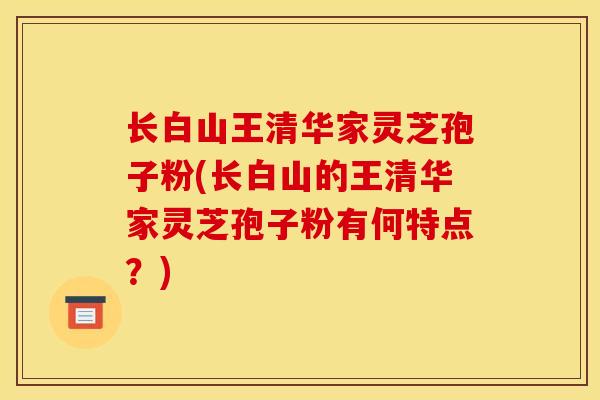 长白山王清华家灵芝孢子粉(长白山的王清华家灵芝孢子粉有何特点?)