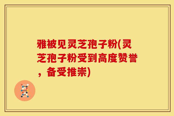雅被见灵芝孢子粉(灵芝孢子粉受到高度赞誉,备受推崇)