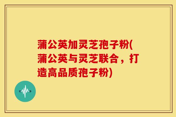 蒲公英加灵芝孢子粉(蒲公英与灵芝联合,打造高品质孢子粉)