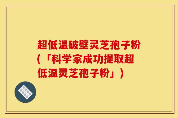 超低温破壁灵芝孢子粉(「科学家成功提取超低温灵芝孢子粉」)