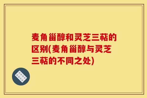 麦角甾醇和灵芝三萜的区别(麦角甾醇与灵芝三萜的不同之处)