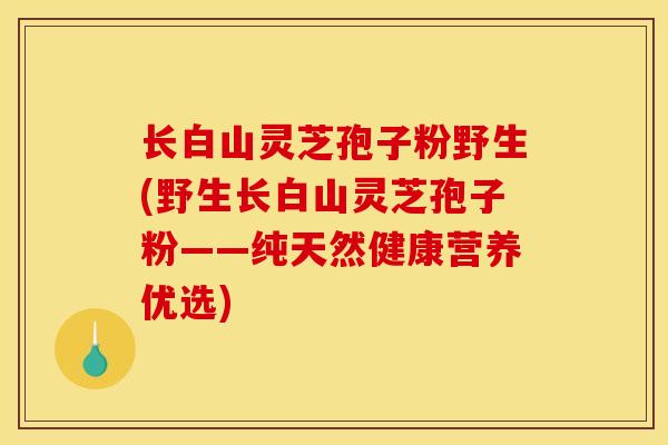 长白山灵芝孢子粉野生(野生长白山灵芝孢子粉——纯天然健康营养优选)