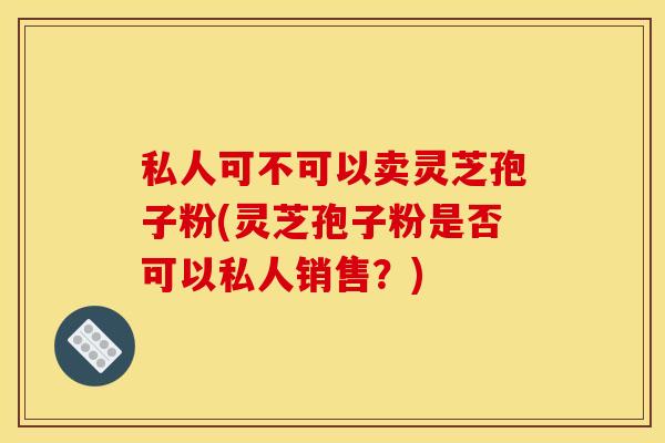 私人可不可以卖灵芝孢子粉(灵芝孢子粉是否可以私人销售？)