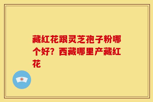 藏红花跟灵芝孢子粉哪个好?西藏哪里产藏红花