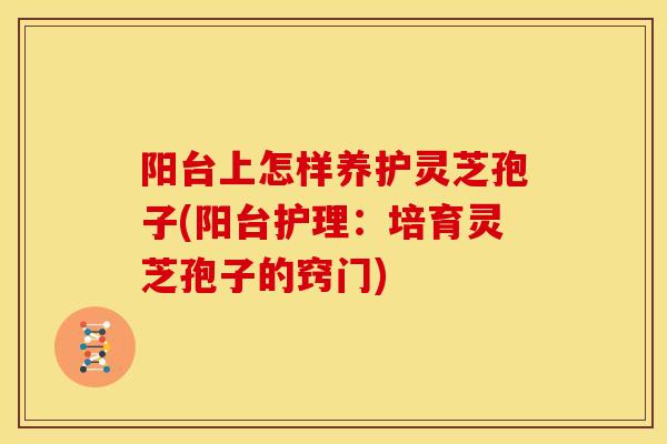 阳台上怎样养护灵芝孢子(阳台护理：培育灵芝孢子的窍门)