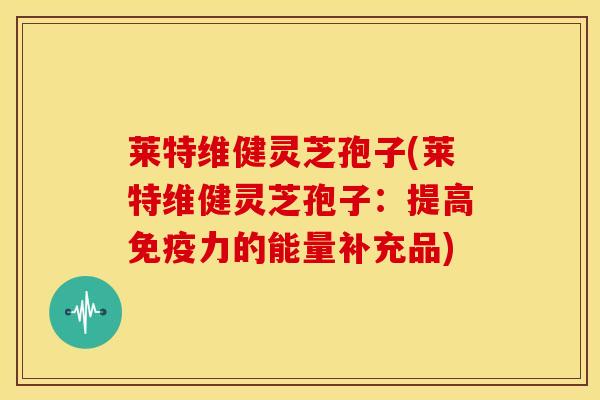 莱特维健灵芝孢子(莱特维健灵芝孢子：提高免疫力的能量补充品)