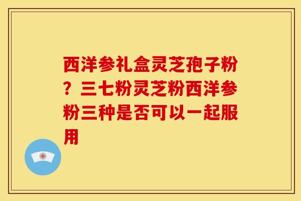 西洋参礼盒灵芝孢子粉？三七粉灵芝粉西洋参粉三种是否可以一起服用