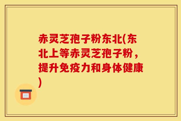 赤灵芝孢子粉东北(东北上等赤灵芝孢子粉,提升免疫力和身体健康)