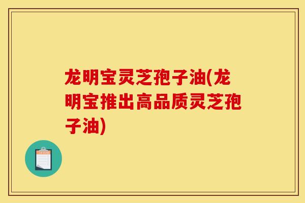 龙明宝灵芝孢子油(龙明宝推出高品质灵芝孢子油)