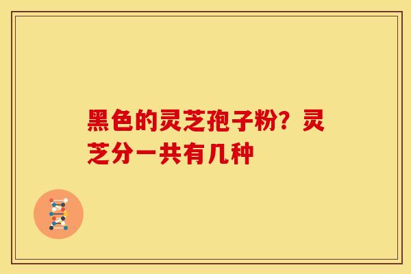 黑色的灵芝孢子粉?灵芝分一共有几种