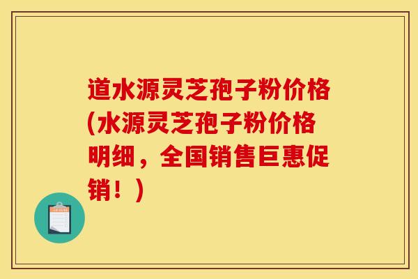 道水源灵芝孢子粉价格(水源灵芝孢子粉价格明细，全国销售巨惠促销！)
