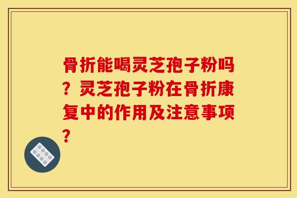 骨折能喝灵芝孢子粉吗?灵芝孢子粉在骨折康复中的作用及注意事项?
