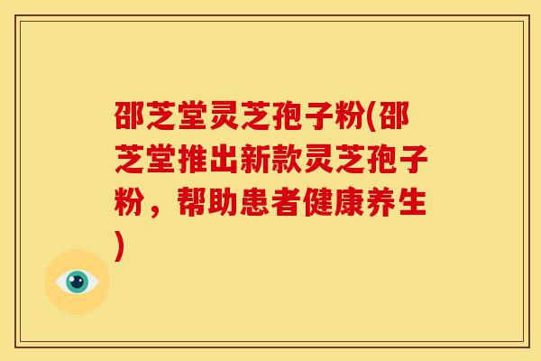 邵芝堂灵芝孢子粉(邵芝堂推出新款灵芝孢子粉,帮助患者健康养生)